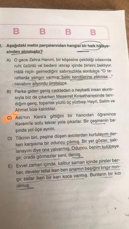 B
B
2. Aşağıdaki metin parçalarından hangisi bir halk hikâye-
sinden alınmıştır?
BAB
B
A) O gece Zehra Hanım, bir köşesine çekildiği odasında
ruhi üzüntü ve bedeni istirap içinde birisini bekliyor.
Hâlâ niçin gelmediğini sabırsızlıkla sordukça "O ta-
raflarda yangın varmış, belki kendilerine yakınsa..."
cevabını alıyordu ümitsizce.
B) Parka giden geniş caddeden o heybetli insan akıntı-
sıyla biz de çıkarken Meserret Kıraathanesinde tanı-
dığım genç, toparlak yüzlü üç yüzbaşı Hayri, Salim ve
Ahmet bize katıldılar.
C) Aslı'nın Kars'a gittiğini bir hancıdan öğrenince
Kerem'le sofu tekrar yola çıkarlar. Bir çeşmenin ba-
şında yol üçe ayrılır.
D) Tilkinin biri, peşine düşen avcılardan kurtulayım der-
ken karşısına bir oduncu çıkmış. Bir yer göster, sak-
lanayım diye ona yalvarmış. Oduncu, benim kulübeye
gir; orada görmezler seni, demiş.
E) Evvel zaman içinde, kalbur saman içinde pireler ber-
ber, develer tellal iken ben anamın beşiğini tingir min-
gir sallar iken bir karı koca varmış. Bunların bir kızı
olmuş.