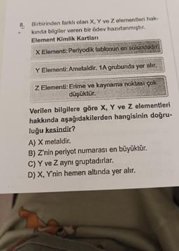 8.
Birbirinden farklı olan X, Y ve Z elementleri hak-
kında bilgiler veren bir ödev hazırlanmıştır.
Element Kimlik Kartları
X Elementi: Periyodik tablonun en solundadır.
Y Elementi: Ametaldir. 1A grubunda yer alır.
Z Elementi: Erime ve kaynama noktası çok
düşüktür.
Verilen bilgilere göre X, Y ve Z elementleri
hakkında aşağıdakilerden hangisinin doğru-
luğu kesindir?
A) X metaldir.
B) Z'nin periyot numarası en büyüktür.
C) Y ve Z aynı gruptadırlar.
D) X, Y'nin hemen altında yer alır.