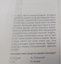 13. 15 Mayıs 1987'de Ankara'da doğdum. Bir yaşıma
geldiğimde babamın işi gereği Ankara'dan Deniz-
li'ye taşındık. Hayatımın ilk 5 yılını burada babam
Mustafa Bey ve annem Fatma Hanım ile birlikte
geçirdim. Sonrasında gelen tayin haberi ile birlik-
te Tokat'a taşındık. Ve Zile maceramız başladı.
Birkaç ay içerisinde kardeşim Emir dünyaya geldi
ve böylece sıkıca yalnızlığım sona erdi. İlköğreni-
mimi burada tamamladıktan sonra, yeni bir tayin
ile ben ortaokuldayken Bursa'ya taşındık. Neyse
ki Bursa ailemin son durak noktası oldu. Ama
benim yolculuğum henüz bitmemişti. Öğretmen
olmak için İstanbul Üniversitesindeki eğitimime
ve las
başladım.
STETE
Yukarıdaki metin hangi tür eserden alınmıştır?
TELO
A) Biyografi
avrac à
C) Ani
B) Otobiyografi
D) Söyleşi
1: