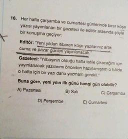 16. Her hafta çarşamba ve cumartesi günlerinde birer köşe
yazısı yayımlanan bir gazeteci ile editör arasında şöyle
bir konuşma geçiyor:
Editör: "Yeni yıldan itibaren köşe yazılarınız artık
cuma ve pazar günleri yayınlanacak."
Gazeteci: "Yılbaşının olduğu hafta tatile çıkacağım için
yayınlanacak yazılarımı önceden hazırlamıştım o hâlde
o hafta için bir yazı daha yazmam gerekli."
Buna göre, yeni yılın ilk günü hangi gün olabilir?
A) Pazartesi
B) Sali
C) Çarşamba
D) Perşembe
E) Cumartesi