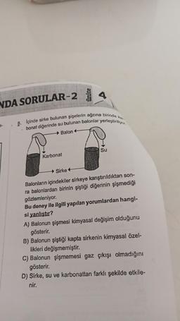 NDA SORULAR-2
4
8. Içinde sirke bulunan şişelerin ağzına birinde kar
bonat diğerinde su bulunan balonlar yerleştiriliyor.
Balon +
Karbonat
Su
Sirke
Balonların içindekiler sirkeye karıştırıldıktan son-
ra balonlardan birinin şiştiği diğerinin şişmediği
gözlemleniyor.
Bu deney ile ilgili yapılan yorumlardan hangi-
si yanlıştır?
A) Balonun şişmesi kimyasal değişim olduğunu
gösterir.
B) Balonun şiştiği kapta sirkenin kimyasal özel-
likleri değişmemiştir.
C) Balonun şişmemesi gaz çıkışı olmadığını
gösterir.
D) Sirke, su ve karbonattan farklı şekilde etkile-
nir.