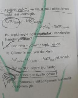 1. Aşağıda AgNO, ve NaCl sulu çözeltilerinin
tepkimesi verilmiştir.
AgNO3(suda) + NaCl(suda)
AgCl(k) + NaNO3(suda)
Bu tepkimeyle ilgili aşağıdaki ifadelerden
hangisi yanlıştır?
Ke
B) Çökmenin net iyon denklemi
Ag suda) Cl(suda)
Çözünme - çökelme tepkimesidir.
→ AgCl(k) şeklindedir.
Nat ve NO seyirci iyonlardır.
DONO, indirgen özellik gösterir.
E Ag iyonunun yükseltgenme basamağı
değişmemiştir.