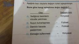 1. Aşağıda bazı olaylarla değişim türleri eşleştirilmiştir.
Buna göre hangi eşleştirme doğru değildir?
Olay
A) Yediğimiz besinlerin
vücutta yakılması
B) Suyun buharlaşması
C) Demirin havada
paslanması
D) Ekmeğin küflenmesi
Değişim türü
Kimyasal
Fiziksel
Fiziksel
Kimyasal