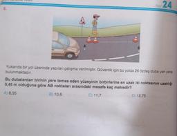 8.
Test
24
Yukarıda bir yol üzerinde yapılan çalışma verilmiştir. Güvenlik için bu yolda 26 özdeş duba yan yana
bulunmaktadır.
D) 12,75
Bu dubalardan birinin yere temas eden yüzeyinin birbirlerine en uzak iki noktasının uzaklığı
0,45 m olduğuna göre AB noktaları arasındaki mesafe kaç metredir?
A) 8,35
B) 10,6
C) 11,7