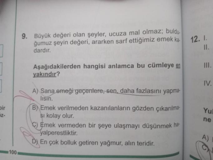 ]
bir
z-
100
9. Büyük değeri olan şeyler, ucuza mal olmaz; buldu.
ğumuz şeyin değeri, ararken sarf ettiğimiz emek ka-
dardır.
Aşağıdakilerden hangisi anlamca bu cümleye en
yakındır?
A) Sana emeği geçenlere, sen, daha fazlasını yapma-
lisin.
B) Emek verilme