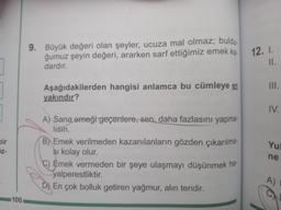 ]
bir
z-
100
9. Büyük değeri olan şeyler, ucuza mal olmaz; buldu.
ğumuz şeyin değeri, ararken sarf ettiğimiz emek ka-
dardır.
Aşağıdakilerden hangisi anlamca bu cümleye en
yakındır?
A) Sana emeği geçenlere, sen, daha fazlasını yapma-
lisin.
B) Emek verilmeden kazanılanların gözden çıkarılma-
şi kolay olur.
C) Emek vermeden bir şeye ulaşmayı düşünmek ha-
yalperestliktir.
D) En çok bolluk getiren yağmur, alın teridir.
12. I.
II.
III.
IV.
Yul
ne
A)