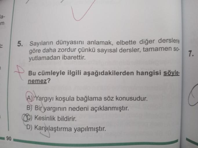 a-
m
90
5. Sayıların dünyasını anlamak, elbette diğer derslere
göre daha zordur çünkü sayısal dersler, tamamen so-
yutlamadan ibarettir.
7.
Bu cümleyle ilgili aşağıdakilerden hangisi söyle.
nemez?
A) Yargıyı koşula bağlama söz konusudur.
B) Bir yargının ne