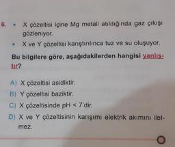6. . X çözeltisi içine Mg metali atıldığında gaz çıkışı
gözleniyor.
X ve Y çözeltisi karıştırılınca tuz ve su oluşuyor.
Bu bilgilere göre, aşağıdakilerden hangisi yanlış-
tır?
A) X çözeltisi asidiktir.
B) Y çözeltisi baziktir.
C) X çözeltisinde pH <7'dir.
D) X ve Y çözeltisinin karışımı elektrik akımını ilet-
mez.
O