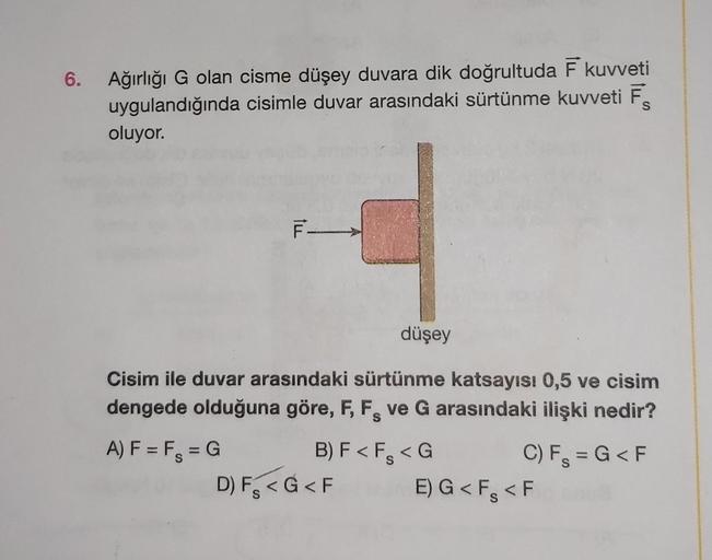 6. Ağırlığı G olan cisme düşey duvara dik doğrultuda F kuvveti
uygulandığında cisimle duvar arasındaki sürtünme kuvveti F
oluyor.
ILL
A) F = F = G
F-
düşey
Cisim ile duvar arasındaki sürtünme katsayısı 0,5 ve cisim
dengede olduğuna göre, F, F, ve G arasınd