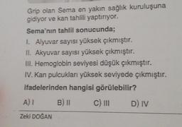 Grip olan Sema en yakın sağlık kuruluşuna
gidiyor ve kan tahlili yaptırıyor.
Sema'nın tahlil sonucunda;
I. Alyuvar sayısı yüksek çıkmıştır.
II. Akyuvar sayısı yüksek çıkmıştır.
III. Hemoglobin seviyesi düşük çıkmıştır.
IV. Kan pulcukları yüksek seviyede çıkmıştır.
ifadelerinden hangisi görülebilir?
B) II
C) III
A) I
Zeki DOĞAN
D) IV