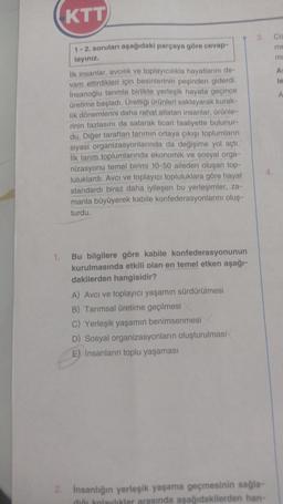 1.
KTT
1-2. soruları aşağıdaki parçaya göre cevap-
layınız.
İlk insanlar, avcılık ve toplayıcılıkla hayatlarını de-
vam ettirdikleri için besinlerinin peşinden giderdi.
İnsanoğlu tarımla birlikte yerleşik hayata geçince
üretime başladı. Ürettiği ürünleri saklayarak kurak-
lik dönemlerini daha rahat atlatan insanlar, ürünle-
rinin fazlasını da satarak ticari faaliyette bulunur-
du. Diğer taraftan tarımın ortaya çıkışı toplumların
siyasi organizasyonlarında da değişime yol açtı.
İlk tarım toplumlarında ekonomik ve sosyal orga-
nizasyonu temel birimi 10-50 aileden oluşan top-
luluklardı. Avcı ve toplayıcı topluluklara göre hayat
standardı biraz daha iyileşen bu yerleşimler, za-
manla büyüyerek kabile konfederasyonlarını oluş-
turdu.
Bu bilgilere göre kabile konfederasyonunun
kurulmasında etkili olan en temel etken aşağı-
dakilerden hangisidir?
A) Avcı ve toplayıcı yaşamın sürdürülmesi
B) Tarımsal üretime geçilmesi
C) Yerleşik yaşamın benimsenmesi
D) Sosyal organizasyonların oluşturulması
E) İnsanların toplu yaşaması
3. Co
me
ma
2. İnsanlığın yerleşik yaşama geçmesinin sağla-
dığı kolaylıklar arasında aşağıdakilerden han-
At
le
A