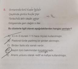 8. Ormanında türlü kuşlar ötüşür
Çayirinda gürbüz koçlar itişir
Tárlásında altıh başak yetişir
Gölgesinde gam dağıtır o iller
Bu dizelerle ilgili olarak aşağıdakilerden hangisi yanlıştır?
A) 4+4+3 duraklı 11'li hece ölçüsü kullanılmıştır.
Pastoral türde yazılmış bir şiirden alınmıştır.
C) Birden fazla söz sanatı vardır.
D) Nazım türü bakımından koçaklamadır.
Ahenk unsuru olarak redif ve kafiye kullanılmıştır.