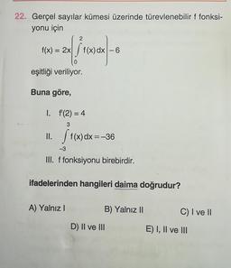 22. Gerçel sayılar kümesi üzerinde türevlenebilir f fonksi-
yonu için
2
f(x) = 2x
- Sf(x) dx −6
0
eşitliği veriliyor.
Buna göre,
1. f(2)=4
II. f(x) dx = -36
-3
III. f fonksiyonu birebirdir.
ifadelerinden hangileri daima doğrudur?
A) Yalnız I
B) Yalnız II
D) II ve III
C) I ve II
E) I, II ve III