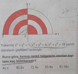 Ay
0
➜X
C) 4
27-9
Yukarıda x² + y² = 1, x² + y² = 4, x² + y² = 16 yarım
dairelerin grafikleri verilmiştir.
D) 8
Buna göre, kırmızı renkli bölgelerin alanları top-
lamı kaç birimkaredir?
A) J
B) 2π
16
E) 16