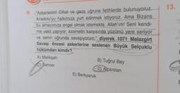 9. "Askerlerim! Cihat ve gaza uğruna fetihlerde bulunuyoruz.
Anadolu'yu halkımıza yurt edinmek istiyoruz. Ama Bizans
bu amacımıza engel olmak istemekte. Allah'ım! Seni kendi-
me vekil yapıyor, azametin karşısında yüzümü yere seriyor
ve senin uğrunda savaşıyorum." diyerek 1071 Malazgirt
Savaşı öncesi askerlerine seslenen Büyük Selçuklu
hükümdarı kimdir?
A) Melikşah
Sencer
E) Berkyaruk
B) Tuğrul Bey
D) Alparslan
13.
E