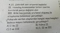 (
I.
IT
4.) I. Çekirdek zarı eriyerek kaybolur.
II. Homolog kromozomlar birbiri üzerine
kıvrılarak parça değişimi olur.
III. Bitki hücresinde ara tamel oluşumu ile
sitoplazma bölünmesi gerçekleşir.
Yukarıda verilen olaylardan hangisi veya hangileri
sadece mayoz bölünmede gerçekleşir?
A) I ve II
C) I ve III
B) Yalnız II
D) I, II ve III