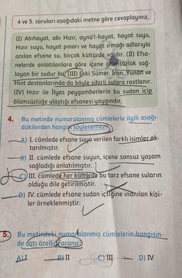 4 ve 5. soruları aşağıdaki metne göre cevaplayınız.
(I) Abihayat, abi Hızır, aynü'l-hayat, hayat suyu,
Hızır suyu, hayat pınarı ve hayat ırmağı adlarıyla
anılan efsane su, birçok kültürde vardır. (II) Efsa-
nelerde anlatılanlara göre içene ölümsüzlük sağ-
layan bir sudur bu(III) Eski Sümer, Iran, Yunan ve
Hint destanlarında da böyle sihirli sulara rastlanır.
(IV) Hızır ile İlyas peygamberlerin bu sudan içip
ölümsüzlüğe ulaştığı efsanesi yaygındır.
4.
Bu metinde numaralanmış cümlelerle ilgili aşağı-
dakilerden hangisi söylenemez
A) I. cümlede efsane suya verilen farklı isimler_ak-
tarılmıştır.
B) II. cümlede efsane suyun, içene sonsuz yaşam
sağladığı anlatılmıştır.
III. cümlede her kültürde bu tarz efsane suların
olduğu dile getirilmiştir.
D) IV. cümlede efsane sudan içtiğine inanılan kişi-
ler örneklenmiştir.
5. Bu metindeki numaralanmış cümlelerin hangisin-
de catı özellid aranır?
ALI
B) II
A
C) III
D) IV