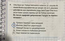 k
er
4. Orta Asya için Türkiye kelimesinin kullanımı VI. yüzyılda ilk
olarak Bizans kaynaklarında yer almıştır. IX ve X. yüzyıllara
gelindiğinde aynı kaynaklarda Volga Nehri'nden Orta Avru-
pa'ya kadar uzanan coğrafya için de Türkiye denilmiştir.
Bu durum aşağıdaki gelişmelerden hangisi ile ilişkilen-
dirilebilir?
A) Türklerin İslamiyet'i kabul etmesiyle
B) Kavimler Göçü'nün yaşanmasıyla
C) Malazgirt Savaşı'nın gerçekleşmesiyle
D) Emevi ordularının Kafkaslara girmesiyle
(E) Haçlı Seferleri'nin başlamasıyla
(a