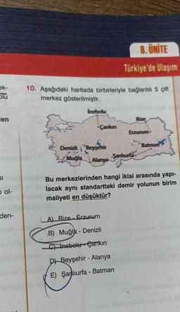 ek-
Slu
en
SI
bol-
den-
10. Aşağıdaki haritada birbirleriyle bağlantılı 5 çift
merkez gösterilmiştir.
ilmelbollu
Camikimi
Denizli Beyşehir
Muğla
Allamya
8. ÜNİTE
Türkiye'de Ulaşım
A) Rize - Erzurum
B) Muğla - Denizli
C) inebelu Çankırı
Samhurffa
D) Beyşehir - Alanya
E) Şanlıurfa - Batman
FRize
Erzumun
Bu merkezlerinden hangi ikisi arasında yapı-
lacak aynı standarttaki demir yolunun birim
maliyeti en düşüktür?
Batmam