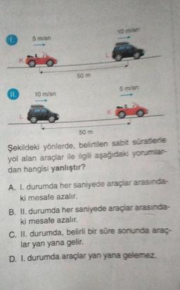 11.
K
L
5 m/sn
10 m/sn
50 m
50 m
Şekildeki yönlerde, belirtilen sabit süratlerle
yol alan araçlar ile ilgili aşağıdaki yorumlar-
dan hangisi yanlıştır?
A. I. durumda her saniyede araçlar arasında-
ki mesafe azalır.
B. II. durumda her saniyede araçlar arasında-
ki mesafe azalır.
C. II. durumda, belirli bir süre sonunda araç-
lar yan yana gelir.
D. I. durumda araçlar yan yana gelemez.