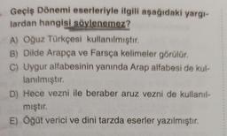 Geçiş Dönemi eserleriyle ilgili aşağıdaki yargı-
lardan hangisi söylenemez?
A) Oğuz Türkçesi kullanılmıştır.
B) Dilde Arapça ve Farsça kelimeler görülür.
C) Uygur alfabesinin yanında Arap alfabesi de kul-
lanılmıştır.
D) Hece vezni ile beraber aruz vezni de kullanıl-
mıştır.
E) Öğüt verici ve dini tarzda eserler yazılmıştır.