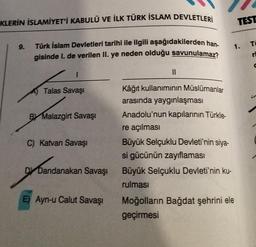 KLERİN İSLAMİYET'İ KABULÜ VE İLK TÜRK İSLAM DEVLETLERİ
Türk İslam Devletleri tarihi ile ilgili aşağıdakilerden han.
gisinde I. de verilen II. ye neden olduğu savunulamaz?
9.
1
Talas Savaşı
BY Malazgirt Savaşı
C) Katvan Savaşı
Dandanakan Savaşı
undernak
E) Ayn-u Calut Savaşı
||
Kâğıt kullanımının Müslümanlar
arasında yaygınlaşması
Anadolu'nun kapılarının Türkle-
re açılması
Büyük Selçuklu Devleti'nin siya-
si gücünün zayıflaması
Büyük Selçuklu Devleti'nin ku-
rulması
TEST
1. Ti
Moğolların Bağdat şehrini ele
geçirmesi