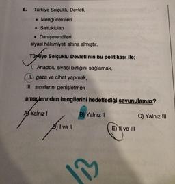 6.
Türkiye Selçuklu Devleti,
• Mengüceklileri
. Saltukluları
• Danişmentlileri
siyasi hâkimiyeti altına almıştır.
Türkiye Selçuklu Devleti'nin bu politikası ile;
1. Anadolu siyasi birliğini sağlamak,
II.) gaza ve cihat yapmak,
III. sınırlarını genişletmek
amaçlarından hangilerini hedeflediği savunulamaz?
B) Yalnız II
C) Yalnız III
A Yalnız I
privell
D) I ve Il
1₁
E) ve III