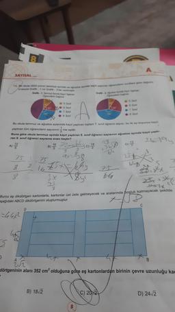 SAYISAL
3
5
15. Bir okula 2022 yılının temmuz ayında ve ağustos ayinda kayıt yaptıran öğrencilerin siniffara göre değilimi
sırasıyla Grafik- 1 ve Grafik-2'de verilmiştir.
Grafik-1: Temmuz Ayında Kayıt Yaptiran
Öğrencilerin Dağılımı
(A) 12/22
25
8
8
751-75
8
100
465
Bu okula temmuz ve ağustos aylarında kayıt yaptıran toplam 7. sınıf öğrenci sayısı, bu iki ay boyunca kayıt
yaptıran tüm öğrencilerin sayısının ine eşittir.
Buna göre okula temmuz ayında kayıt yaptıran 8. sınıf öğrenci sayısının ağustos ayında kayıt yaptı-
ran 8. sınıf öğrenci sayısına oranı kaçtır?
21-194
B) 16
60
5. Sinif
●:6. Sinif
●:7. Sinif
8. Sınıf
B) 18√2
1675x=64²
E
2x
75
72x=640, 14
ax=8-8
<$y²
Grafik-2 Ağustos Ayinda Kayit Yaptiran
Ogrencilerin Dagtim
150"
8
5. Sinif
-6. Sinif
7. Sinif
●8. Sinif
C) 2012
28
+36 0) 1/2/2
D)
64
75
66
Burcu eş dikdörtgen kartonlarla, kartonlar üst üste gelmeyecek ve aralarında boşluk kalmayacak şekilde
aşağıdaki ABCD dikdörtgenini oluşturmuştur.
==44ײ2
25+
bly
5
25x+3x75
thx7x
UF
dörtgeninin alanı 352 cm² olduğuna göre eş kartonlardan birinin çevre uzunluğu kad
C
D) 24√2