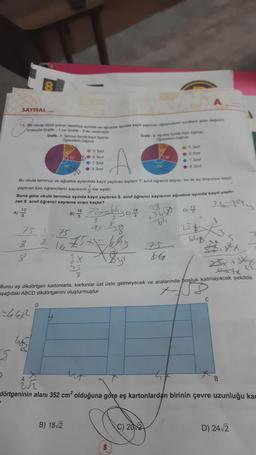 SAYISAL
3
5
15. Bir okula 2022 yılının temmuz ayında ve ağustos ayinda kayıt yaptıran öğrencilerin siniffara göre değilimi
sırasıyla Grafik- 1 ve Grafik-2'de verilmiştir.
Grafik-1: Temmuz Ayında Kayıt Yaptiran
Öğrencilerin Dağılımı
(A) 12/22
25
8
8
751-75
8
100
465
Bu okula temmuz ve ağustos aylarında kayıt yaptıran toplam 7. sınıf öğrenci sayısı, bu iki ay boyunca kayıt
yaptıran tüm öğrencilerin sayısının ine eşittir.
Buna göre okula temmuz ayında kayıt yaptıran 8. sınıf öğrenci sayısının ağustos ayında kayıt yaptı-
ran 8. sınıf öğrenci sayısına oranı kaçtır?
21-194
B) 16
60
5. Sinif
●:6. Sinif
●:7. Sinif
8. Sınıf
B) 18√2
1675x=64²
E
2x
75
72x=640, 14
ax=8-8
<$y²
Grafik-2 Ağustos Ayinda Kayit Yaptiran
Ogrencilerin Dagtim
150"
8
5. Sinif
-6. Sinif
7. Sinif
●8. Sinif
C) 2012
28
+36 0) 1/2/2
D)
64
75
66
Burcu eş dikdörtgen kartonlarla, kartonlar üst üste gelmeyecek ve aralarında boşluk kalmayacak şekilde
aşağıdaki ABCD dikdörtgenini oluşturmuştur.
==44×²2
25+
bly
5
25x+3x75
thx7x
UF
dörtgeninin alanı 352 cm² olduğuna göre eş kartonlardan birinin çevre uzunluğu kad
C
D) 24√2