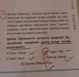 6. Şahika Öğretmen, "Tarihsel olarak kültürel, etnik,
ekonomik ve toplumsal açıdan çeşitlilik arz eden
farklı halkları bünyesinde toplayan büyük politik ve
bölgesel gövdelere imparatorluk denir." tanımını
yaptıktan sonra öğrencilerinden imparatorluklara
birer örnek vermelerini istemiştir.
Şahika Öğretmen'in sorusuna aşağıdaki öğ-
rencilerden hangisinin yanlış cevap verdiği
söylenebilir?
A) Riza: Roma
C) Mert: Asur
BY Tuğçe: Hitit
D) Sevgi: Sümer
E) Şeyma: Makedonya
9. Sınıf Tarih