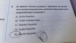 iteyi
6.
şii eğilimli Türkmen grupların, Safevilerin de tahrikle-
riyle devlete başkaldırması şeklinde ortaya çıkan isyan
aşağıdakilerden hangisidir?
A) Suhte İsyanları
B) Celali Ayaklanmaları
C) İstanbul İsyanları
D) Eyalet İsyanları
E) Aynlik Isyanları