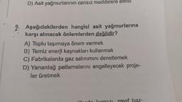 D) Asit yağmurlarının cansız maddelere etkis!
Aşağıdakilerden hangisi asit yağmurlarına
karşı alınacak önlemlerden değildir?
A) Toplu taşımaya önem vermek
B) Temiz enerji kaynakları kullanmak
C) Fabrikalarda gaz salınımını denetlemek
D) Yanardağ patlamalarını engelleyecek proje-
ler üretmek
baz-