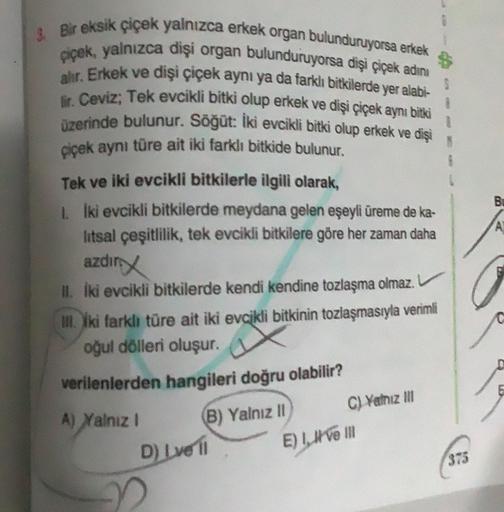 Bir eksik çiçek yalnızca erkek organ bulunduruyorsa erkek
çiçek, yalnızca dişi organ bulunduruyorsa dişi çiçek adını
alır. Erkek ve dişi çiçek aynı ya da farklı bitkilerde yer alabi-
Ir. Ceviz; Tek evcikli bitki olup erkek ve dişi çiçek aynı bitki
üzerinde