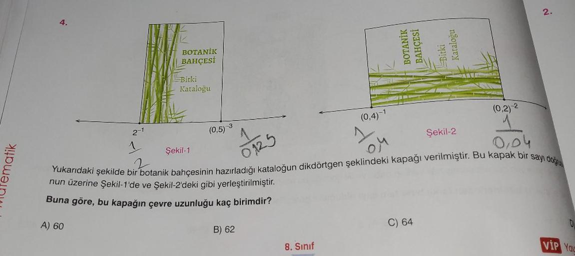 ematik
4.
BOTANİK
BAHÇESİ
Bitki
Kataloğu
2-1
1 Şekil-1
(0,5)-3
nun üzerine Şekil-1'de ve Şekil-2'deki gibi yerleştirilmiştir.
Buna göre, bu kapağın çevre uzunluğu kaç birimdir?
A) 60
B) 62
BOTANİK
BAHÇESİ
Bitki
Kataloğu
8. Sınıf
Yukarıdaki şekilde bir bota