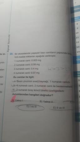 ile di-
yıldı-
adan
sür-
bir
iş-
Toprak Yayıncılık
20. Bir ekosistemde yaşayan bazı canlıların yapısında birike
hirli madde miktarları aşağıda verilmiştir.
1 numaralı canlı: 0.003 mg
2 numaralı canlı: 0.08 mg
3 numaralı canlı: 0.4 mg
4 numaralı canlı: 0.07 mg
Bu canlılar ile ilgili;
Besin zincirinin enerji kaynağı, 1 numaralı canlıdır.
4 numaralı canlı, 2 numaralı canlı ile beslenmektedir
III. 3 numaralı birey ikincil tüketici özelliğindedir.
durumlarından hangileri doğrudur?
A) Yalnız 1
B) Yalnız II
D) I ve III
II ve III
C
FIZIK
8
9
10
11
12
13
14
So
15
1
1