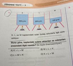 ÖĞRENME TESTİ - 3
K
300 g su
L
200 g su
M
MADD
100 g su
K, L ve M kaplarındaki sular özdeş ısıtıcılarla eşit süre
ısıtılıyor.
Buna göre, kaplardaki sulara aktarılan ısı miktarları
arasındaki ilişki nasıldır? (Isı kaybı önemsenmiyor.)
A) K> L > M
B) M > L > K
C) L> M>K
D) K = L = M
3.