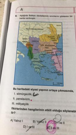 A
6. Aşağıda Balkan devletlerinin sınırlarını gösteren bir
harita verilmiştir.
TALYA
lir?
AUSTURYA AACARISTAN
A) Yalnız I
131
SIRBİSTAN
KARADAS
ONANISTAN
MORA
D) I verill
ROMANYA
Bukres
Spa SULGARISTAN
Dimetoka
B) Yalnız II
Varma
GIRIT
Redeadac
RUSYA
Edime Midye
stanbul
Nic
OSMANLI DEVLETI
0
On ik Ada
RODOS
Bu haritadaki siyasi yapının ortaya çıkmasında,
I. sömürgecilik,
II. panslavizm..
III. milliyetçilik
fikirlerinden hangilerinin etkili olduğu söylenebi
O
135 km
ve ll
Il ve III