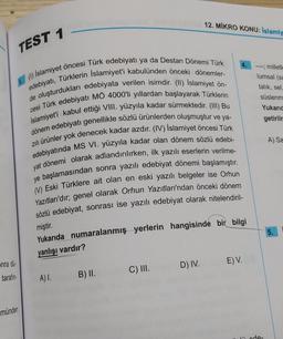 nra dü
tarafın
münden
TEST 1
1. (1) Islamiyet öncesi Türk edebiyatı ya da Destan Dönemi Türk
edebiyatı, Türklerin Islamiyet'i kabulünden önceki dönemler-
de oluşturdukları edebiyata verilen isimdir. (II) İslamiyet ön-
cesi Türk edebiyatı MÖ 4000'li yıllardan başlayarak Türklerin
İslamiyet'i kabul ettiği VIII. yüzyıla kadar sürmektedir. (III) Bu
dönem edebiyatı genellikle sözlü ürünlerden oluşmuştur ve ya-
zılı ürünler yok denecek kadar azdır. (IV) İslamiyet öncesi Türk
edebiyatında MS VI. yüzyıla kadar olan dönem sözlü edebi-
yat dönemi olarak adlandırılırken, ilk yazılı eserlerin verilme-
ye başlamasından sonra yazılı edebiyat dönemi başlamıştır.
(V) Eski Türklere ait olan en eski yazılı belgeler ise Orhun
Yazıtları'dır; genel olarak Orhun Yazıtları'ndan önceki dönem
sözlü edebiyat, sonrası ise yazılı edebiyat olarak nitelendiril-
miştir.
Yukarıda numaralanmış yerlerin hangisinde bir bilgi
yanlışı vardır?
A) I.
B) II.
C) III.
12. MİKRO KONU: İslamiy
D) IV.
E) V.
--- milletle
lumsal (sa
talık, sel,
süslenm
Yukarıd
getirilm
A) Sa
5.