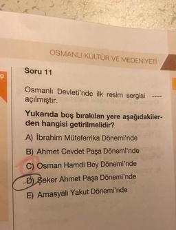 OSMANLI KÜLTÜR VE MEDENİYETİ
Soru 11
Osmanlı Devleti'nde ilk resim sergisi
açılmıştır.
Yukarıda boş bırakılan yere aşağıdakiler-
den hangisi getirilmelidir?
A) İbrahim Müteferrika Dönemi'nde
B) Ahmet Cevdet Paşa Dönemi'nde
C) Osman Hamdi Bey Dönemi'nde
D) Şeker Ahmet Paşa Dönemi'nde
E) Amasyalı Yakut Dönemi'nde