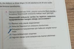 5), Din Kültürü ve Ahlak Bilgisi (16-20) alanlarına ait 20 soru vardır.
an kısmına işaretleyiniz.
4. Osmanlı Devleti'nde XVIII. yüzyılın sonunda Batılı tarzda
kurulmuş Nizamicedit ordusuna halktan tepki gelmiştir.
Nizamicedit ordusuna verilen bu tepkinin nedeninin
aşağıdakilerden hangisi olduğu savunulabilir?
A) Merkez ordu olarak düşünülmesi
156 BY Akka'da Napolyon'un ordusunu durdurması
İhtiyaçlarının karşılanması için halka ek vergiler konul-
ması
D) Yaya birliklerinden oluşması
ETAğırlıklı olarak İzmit dolaylarında ikamet ettirilmesi