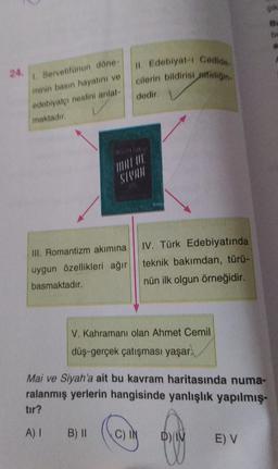 24.
1. Servetifünun döne-
minin basın hayatını ve
edebiyatçı neslini anlat-
maktadır.
III. Romantizm akımına
uygun özellikleri ağır
basmaktadır.
A) I
SIYAH
II. Edebiyat-ı Cedide
cilerin bildirisi affeliğin
dedir.
B) II
K
V. Kahramanı olan Ahmet Cemil
düş-gerçek çatışması yaşar.
C) I
IV. Türk Edebiyatında
teknik bakımdan, türü-
nün ilk olgun örneğidir.
Mai ve Siyah'a ait bu kavram haritasında numa-
ralanmış yerlerin hangisinde yanlışlık yapılmış-
tır?
D) IV
GIR
Bu
be
E) V