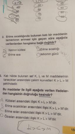 K(°C)
40
40
50
50
50
50
70
70
Katının kütlesi
Erime ısısı
COOPE
2. Erime sıcaklığında bulunan katı bir maddenin
tamamının erimesi için geçen süre aşağıda
verilenlerden hangisine bağlı değildir?
Erime sıcaklığı
Isıtıcının gücü
3. Kati hâlde bulunan saf K, L ve M maddelerinin
tanecikleri arasındaki çekim kuvvetleri K> L > M
şeklindedir.
Bu maddeler ile ilgili aşağıda verilen ifadeler-
den hangisinin doğruluğu kesindir?
A Kütleleri arasındaki ilişki K> L > M'dir.
Erime sıcaklıkları arasındaki ilişki K> L > M'dir.
Erime isilan arasındaki ilişki K> L > M'dir.
Özısıları arasındaki ilişki K> L > M'dir.
k><>m
155