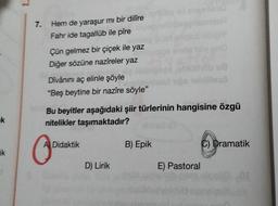 k
ik
7.
Hem de yaraşur mı bir dilîre
Fahr ide tagallüb ile pîre
Çün gelmez bir çiçek ile yaz
Diğer sözüne nazîreler yaz
Dîvânını aç elinle şöyle
"Beş beytine bir nazîre söyle"
O
A Didaktik
Bu beyitler aşağıdaki şiir türlerinin hangisine özgü
nitelikler taşımaktadır?
D) Lirik
919
B) Epik
ba
48
illeső
E) Pastoral
C) Dramatik