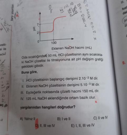 zelti-
si ile
BOH)
30/10-³5-x) = 15 40
aç
-2
bry yayınlan
Hd
2
2
A) Yalnız II
0
36
Xce
100
Eklenen
NaOH hacmi (mL)
Oda sıcaklığındaki 50 mL HCI çözeltisinin aynı sıcaklıkta-
ki NaOH çözeltisi ile titrasyonuna ait pH değişim grafiği
şekildeki gibidir.
Buna