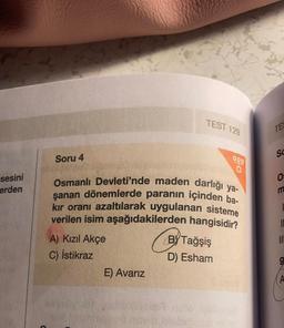 sesini
erden
Soru 4
A) Kızıl Akçe
C) İstikraz
Osmanlı Devleti'nde maden darlığı ya-
şanan dönemlerde paranın içinden ba-
kır oranı azaltılarak uygulanan sisteme
verilen isim aşağıdakilerden hangisidir?
E) Avarız
TEST 129
17
9.9.9
BY Tağşiş
D) Esham
TES
SC
0:
IL
A