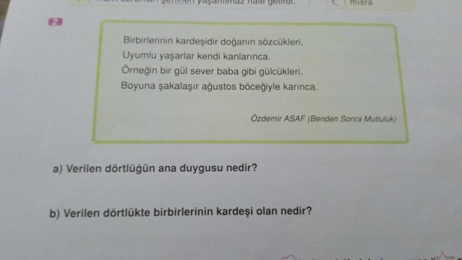 2
yaşanmaz hale getiral.
Birbirlerinin kardeşidir doğanın sözcükleri,
Uyumlu yaşarlar kendi kanlarınca.
Örneğin bir gül sever baba gibi gülcükleri.
Boyuna şakalaşır ağustos böceğiyle karınca.
Özdemir ASAF (Benden Sonra Mutluluk)
a) Verilen dörtlüğün ana du