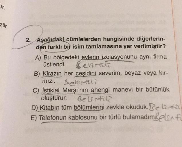 tir.
ştir.
2. Aşağıdaki cümlelerden hangisinde diğerlerin-
den farklı bir isim tamlamasına yer verilmiştir?
A) Bu bölgedeki evlerin izolasyonunu aynı firma
üstlendi. Belirt
B) Kirazın her çeşidini severim, beyaz veya kır-
Belirtili
mızı.
C) İstiklal Marşı'