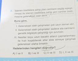 2. İstenen özelliklere sahip olan canlıların seçilip eşleşti-
rilmesi ile istenen özelliklere sahip yeni canlılar üretil-
mesine geleneksel ıslah denir.
Buna göre,
1. Geleneksel ıslah çalışmaları çok uzun zaman alır.
II. Geleneksel islah çalışmaları sadece ata canlıların
genetik bilgisiyle çalışıldığı için sınırlıdır.
III. Nesiller boyu uzun bacaklı atların çaprazlanması
ile hızlı koşabilecek atlar elde etmeye çalışmak
geleneksel islaha örnektir.
ifadelerinden hangileri doğrudur?
A) I ve II
B) I ve III
C) II ve III
D) I, II ve III
