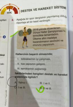 eşitleri
3
desi
cak-
r.
zun
DESTEK VE HAREKET SİSTEMİ
8. Aşağıda bir spor dergisinin yayınlamış olduğ
Inperöportaja ait bir kesit verilmiştir.
10
GÜÇ
Ankara Yayıncılık
2018 yılında düzenlenen
Dünya Halter Şampiyonası'nı
birincilikle tamamladım.
Ülkeme altın madalya
kazandırmanın sevincini ve
onurunu yaşıyorum.
Haltercinin başarılı olmasında;
1. böbreklerinin iyi çalışması,
Tell. kas yapısının gelişimi,
III. kemiklerinin sağlamlığı
faktörlerinden hangileri destek ve hareket
sistemiyle ilgilidir?
A Yalnız I.
CI ve III.
B) I ve II.
D) II ve III.
ses exog