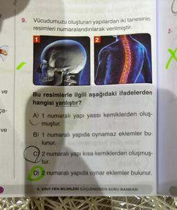 f. 9. Vücudumuzu oluşturan yapılardan iki tanesinin
resimleri numaralandırılarak verilmiştir.
1
ve
ca-
ve
M
2
Bu resimlerle ilgili aşağıdaki ifadelerden
hangisi yanlıştır?
A) 1 numaralı yapı yassı kemiklerden oluş-
muştur.
B) 1 numaralı yapıda oynamaz eklemler bu-
lunur. biela
C) 2 numaralı yapı kısa kemiklerden oluşmuş-
tur.
D) 2 numaralı yapıda oynar eklemler bulunur.
6. SINIF FEN BİLİMLERİ CÜÇLENDİREN SORU BANKASI